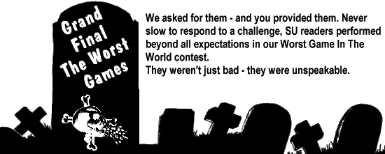 GRAND FINAL - THE WORST GAMES. We asked for them - and you provided them. Never slow to respond to a challenge, SU readers performed beyond all expectations in our Worst Game In The World contest. They weren't just bad - they were unspeakable.